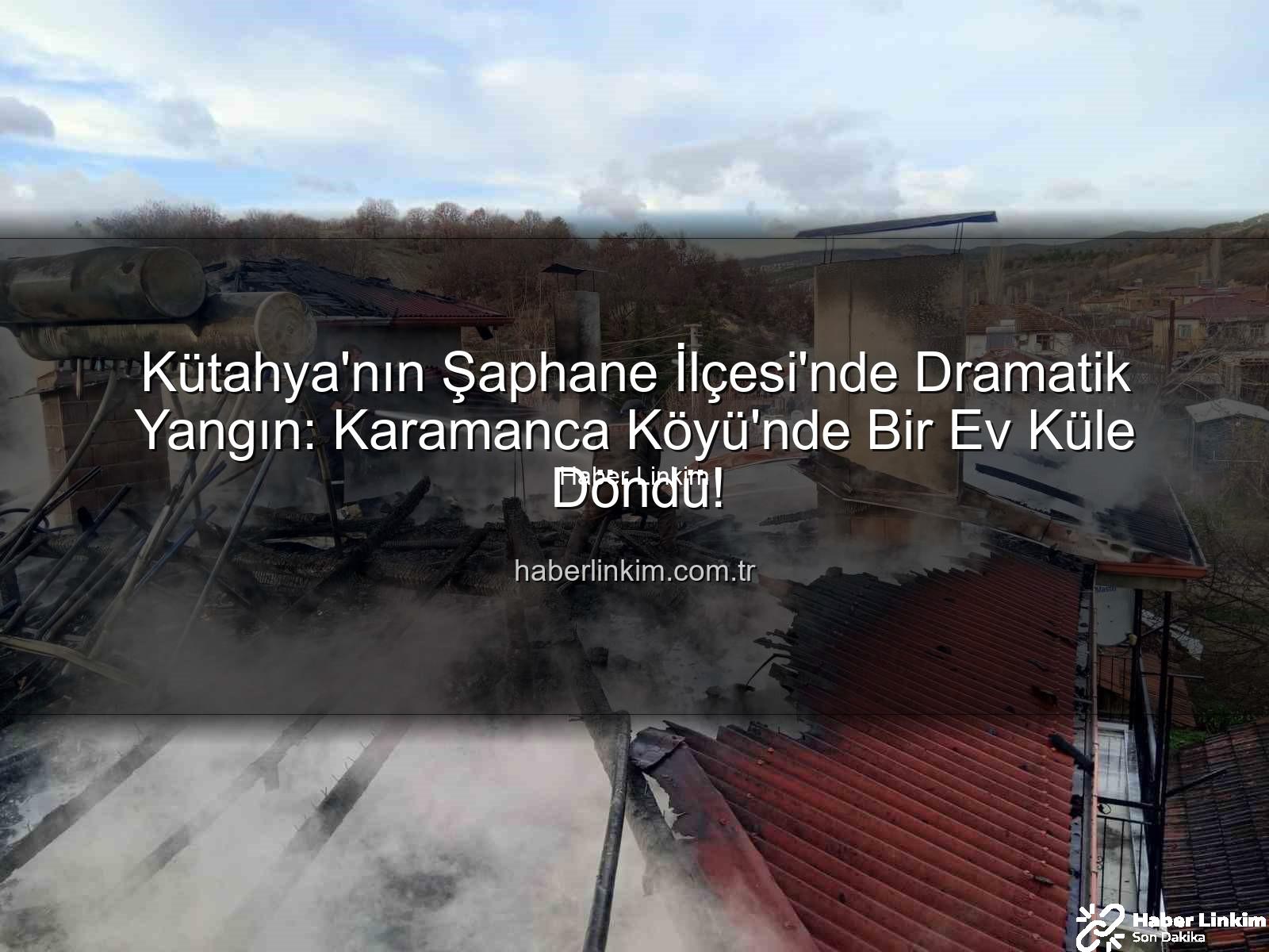 Şaphane yangın - Kütahya'nın Şaphane İlçesi'nde Dramatik Yangın: Karamanca Köyü'nde Bir Ev Küle Döndü!