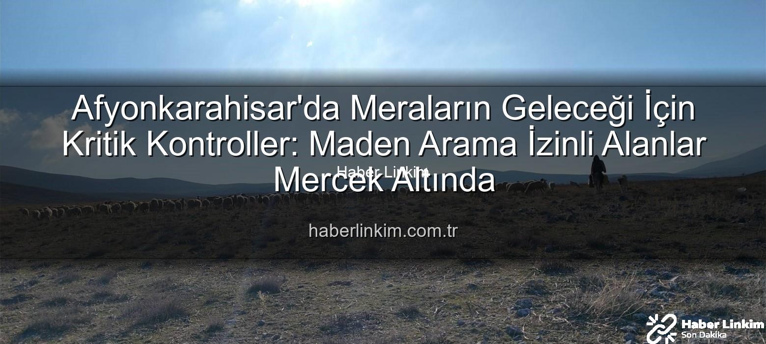 maden arama izinli meralar - Afyonkarahisar'da Meraların Geleceği İçin Kritik Kontroller: Maden Arama İzinli Alanlar Mercek Altında